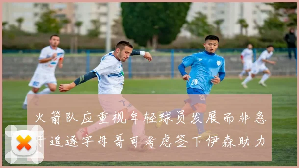 火箭队应重视年轻球员发展而非急于追逐字母哥可考虑签下伊森助力成长
